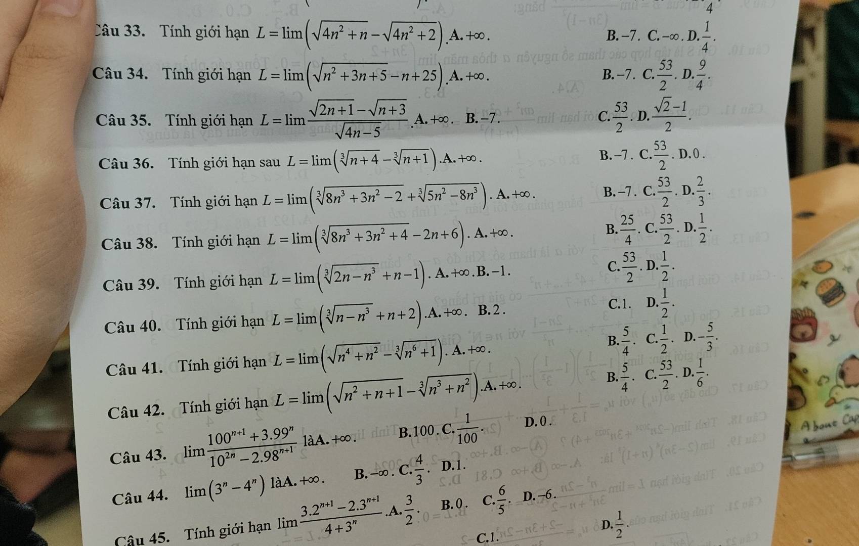 Tính giới hạn L=limlimits (sqrt(4n^2+n)-sqrt(4n^2+2)).A.+∈fty . B. −7. C. -∞ . D.  1/4 .
Câu 34. Tính giới hạn L=limlimits (sqrt(n^2+3n+5)-n+25).A.+∈fty . B. -7 . C.  53/2 . D.  9/4 .
Câu 35. Tính giới hạn L=limlimits  (sqrt(2n+1)-sqrt(n+3))/sqrt(4n-5) . A. +∞ . B.-7  53/2  D.  (sqrt(2)-1)/2 .
C.
Câu 36. Tính giới hạn sau sauL=limlimits (sqrt[3](n+4)-sqrt[3](n+1)).A.+∈fty .
B. -7 . C.  53/2 .D.0.
Câu 37. Tính giới hạn L=limlimits (sqrt[3](8n^3+3n^2-2)+sqrt[3](5n^2-8n^3)). □  A. +∞ . B. -7 . C.  53/2 . D.  2/3 .
B.  25/4 
Câu 38. Tính giới hạn L=limlimits (sqrt[3](8n^3+3n^2+4)-2n+6).A.+∈fty. C.  53/2 .D. 1/2 .
Câu 39. Tính giới hạn L=limlimits (sqrt[3](2n-n^3)+n-1).A.+∈fty .B.-1.
C.  53/2 . D.  1/2 .
Câu 40. Tính giới hạn L=limlimits (sqrt[3](n-n^3)+n+2).A.+∈fty . B. 2 .
C.1. D.  1/2 .
B.
Câu 41. Tính giới hạn L=limlimits (sqrt(n^4+n^2)-sqrt[3](n^6+1)).A.+∈fty .  5/4 .C. 1/2 .D.- 5/3 .
B.
Câu 42. Tính giới hạn L=limlimits (sqrt(n^2+n+1)-sqrt[3](n^3+n^2)).A.+∈fty .  5/4  C.  53/2  .D 0. 1/6 .
Câu 43. limlimits  (100^(n+1)+3.99^n)/10^(2n)-2.98^(n+1) laA.+∈fty . B. 100 . C. ·  1/100 . D. 0 .
bout Ca
x|
Câu 44. limlimits (3''-4'') làA. +∈fty . B. -∈fty .C. 4/3 .D.1.
B. 0 . C
Câu 45. Tính giới hạn limlimits  (3.2^(n+1)-2.3^(n+1))/4+3^n .A.  3/2 :0= =1.2 . 6/5 .D.-6.
D.  1/2 .
C.1.