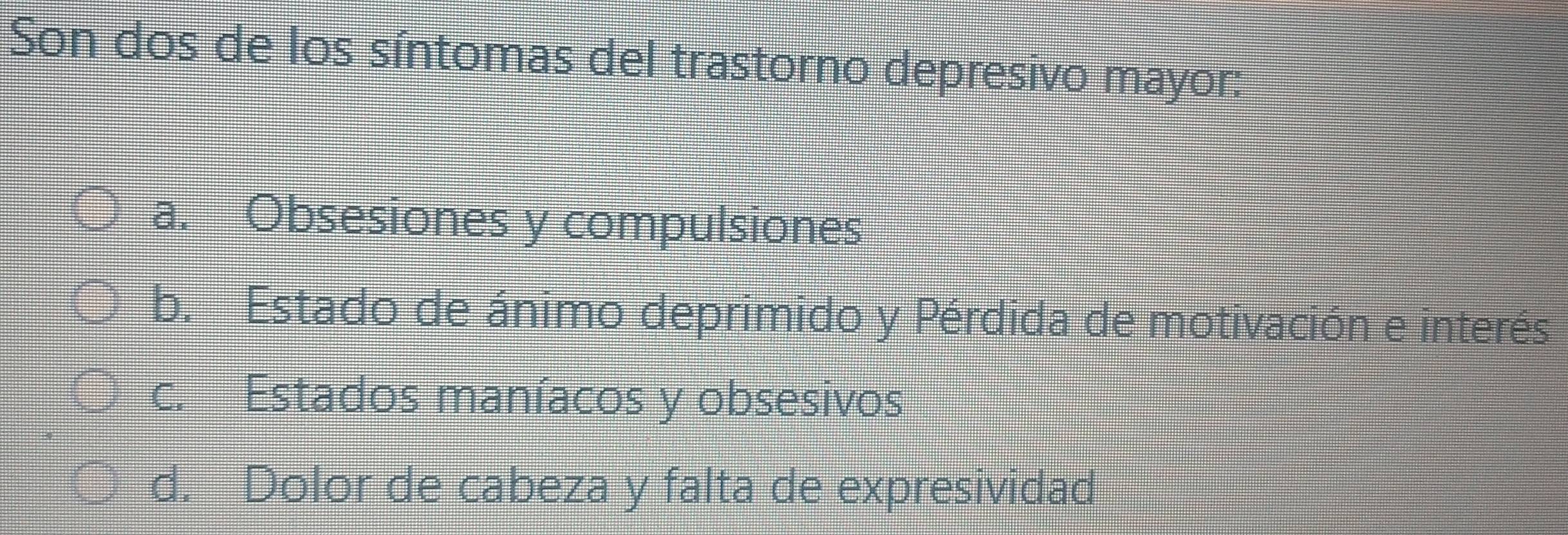 Son dos de los síntomas del trastorno depresivo mayor:
a. Obsesiones y compulsiones
b. Estado de ánimo deprimido y Pérdida de motivación e interés
c. Estados maníacos y obsesivos
d. Dolor de cabeza y falta de expresividad