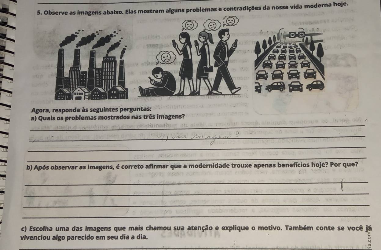 Observe as imagens abaixo. Elas mostram alguns problemas e contradições da nossa vida moderna hoje. 
Agora, responda às seguintes perguntas: 
_ 
a) Quais os problemas mostrados nas três imagens? 
_ 
_ 
_ 
b) Após observar as imagens, é correto afirmar que a modernidade trouxe apenas benefícios hoje? Por que? 
_ 
_ 
_ 
_ 
_vivenciou algo parecido em seu dia a dia:"amou sua atenção e explique o motivo. Também conte se você 18
vivenciou algo parecido em seu dia a dia.