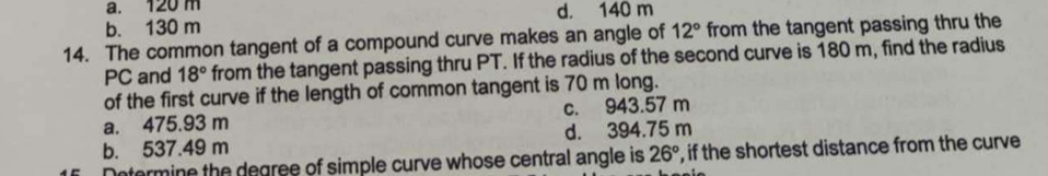 a. 120 m d. 140 m
b. 130 m
14. The common tangent of a compound curve makes an angle of 12° from the tangent passing thru the
PC and 18° from the tangent passing thru PT. If the radius of the second curve is 180 m, find the radius
of the first curve if the length of common tangent is 70 m long.
a. 475.93 m c. 943.57 m
b. 537.49 m d. 394.75 m
Determine the degree of simple curve whose central angle is 26° , if the shortest distance from the curve