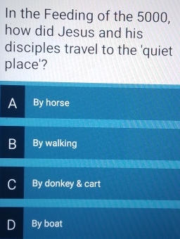 In the Feeding of the 5000,
how did Jesus and his
disciples travel to the 'quiet
place'?
A By horse
B By walking
I By donkey & cart
D By boat