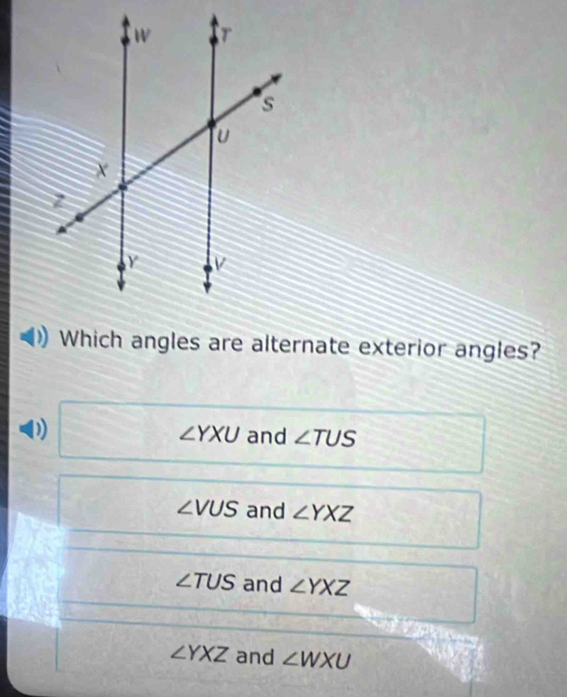 Which angles are alternate exterior angles?
∠ YXU and ∠ TUS
∠ VUS and ∠ YXZ
∠ TUS and ∠ YXZ
∠ YXZ and ∠ WXU