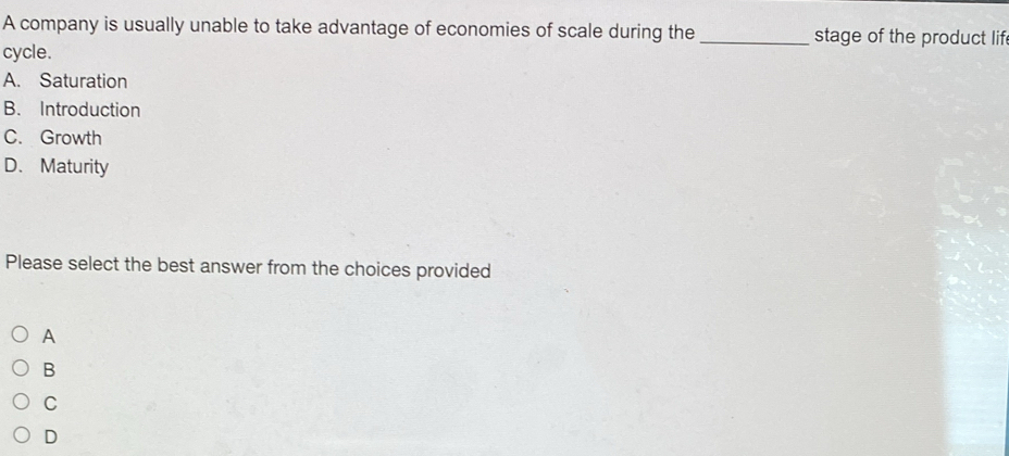 A company is usually unable to take advantage of economies of scale during the _stage of the product lif
cycle.
A. Saturation
B. Introduction
C. Growth
D. Maturity
Please select the best answer from the choices provided
A
B
C
D