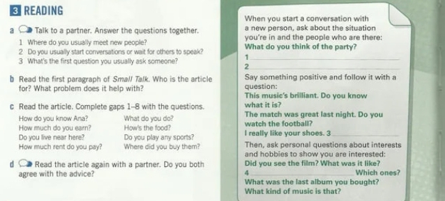 € READING 
When you start a conversation with 
a D Talk to a partner. Answer the questions together. a new person, ask about the situation 
1 Where do you usually meet new people? you're in and the people who are there: 
2 Do you usually start conversations or wait for others to speak? 1 What do you think of the party? 
3 What's the first question you usually ask someone? 2_ 
b Read the first paragraph of Small Talk. Who is the article Say something positive and follow it with a 
question: 
for? What problem does it help with? This music's brilliant. Do you know 
c Read the article. Complete gaps 1-8 with the questions. what it is? 
How do you know Ana? What do you do? watch the football? The match was great last night. Do you 
How much do you earn? How's the food? 
Do you live near here? Do you play any sports? I really like your shoes. 3_ 
Then, ask personal questions about interests 
How much rent do you pay? Where did you buy them? and hobbies to show you are interested: 
d Read the article again with a partner. Do you both Did you see the film? What was it like? 
4 
agree with the advice? What was the last album you bought? Which ones? 
What kind of music is that?