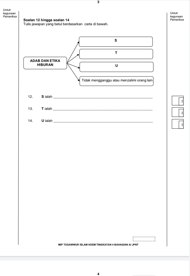 Untuk 
kegunaan 
Pemeriksa kequnaan Untuk 
Soalan 12 hingga soalan 14 Pemeriksa 
Tulis jawapan yang betul berdasarkan carta di bawah. 
s 
T 
ADAB DAN ETIKA 
HIBURAN 
U 
Tidak mengganggu atau menzalimi orang lain 
12. S ialah_ 
1 
13. Tialah_ 
1 
14. Uialah_ 
MIP TASAWWUR ISLAM KSSM TINGKATAN 4 BAHAGIAN A/ JPNT