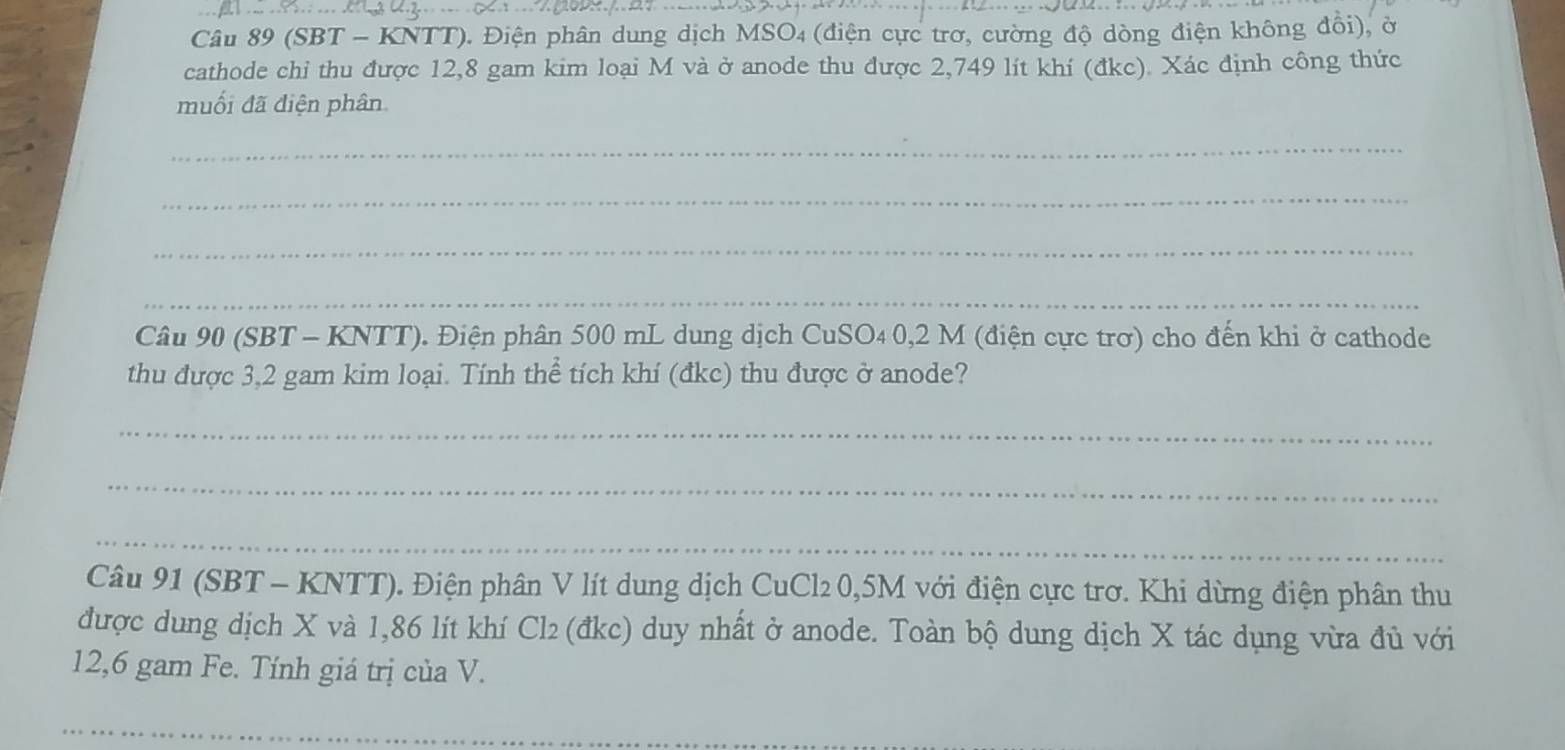 (SBT - KNTT). Điện phân dung dịch MSO4 (điện cực trơ, cường độ dòng điện không đổi), ở 
cathode chi thu được 12,8 gam kim loại M và ở anode thu được 2,749 lít khí (đkc). Xác định công thức 
muối đã điện phân 
_ 
_ 
_ 
_ 
Câu 90 (SBT - KNTT). Điện phân 500 mL dung dịch CuSO4 0,2 M (điện cực trơ) cho đến khi ở cathode 
thu được 3,2 gam kim loại. Tính thể tích khí (đkc) thu được ở anode? 
_ 
_ 
_ 
Câu 91 (SBT - KNTT). Điện phân V lít dung dịch CuCl2 0,5M với điện cực trơ. Khi dừng điện phân thu 
được dung dịch X và 1,86 lít khí Cl₂ (đkc) duy nhất ở anode. Toàn bộ dung dịch X tác dụng vừa đủ với
12,6 gam Fe. Tính giá trị của V. 
_