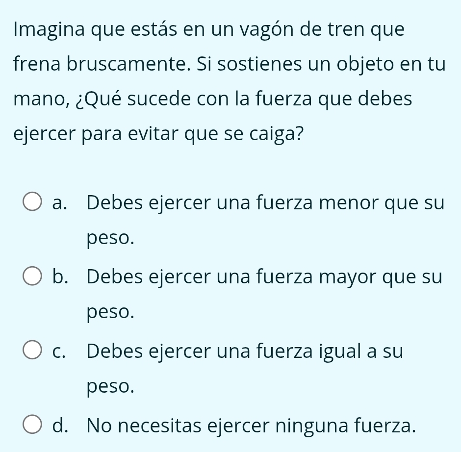 Imagina que estás en un vagón de tren que
frena bruscamente. Si sostienes un objeto en tu
mano, ¿Qué sucede con la fuerza que debes
ejercer para evitar que se caiga?
a. Debes ejercer una fuerza menor que su
peso.
b. Debes ejercer una fuerza mayor que su
peso.
c. Debes ejercer una fuerza igual a su
peso.
d. No necesitas ejercer ninguna fuerza.