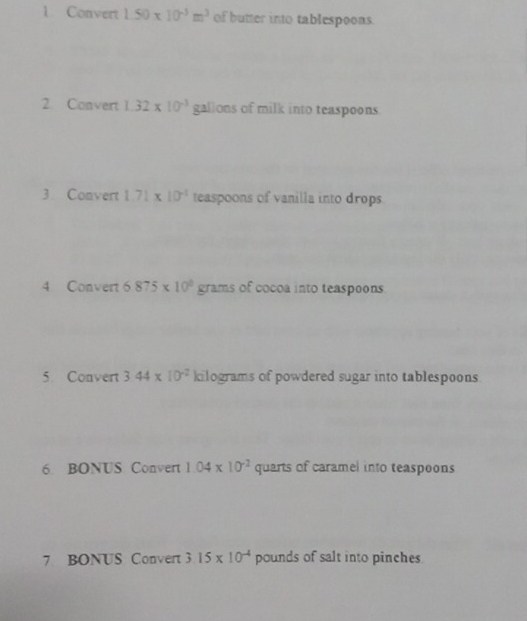 Convert 1.50* 10^(-3)m^3 of butter into tablespoons. 
2. Convert 1.32* 10^(-3) gallons of milk into teaspoons. 
3 Convert 1.71* 10^(-1) teaspoons of vanilla into drops. 
4 Convert 6875* 10^0 grams of cocoa into teaspoons 
5 Convert 3.44* 10^(-2) kilograms of powdered sugar into tablespoons 
6. BONUS Convert 1.04* 10^(-2) quarts of caramel into teaspoons 
7 BONUS Convert 3.15* 10^(-4) pounds of salt into pinches