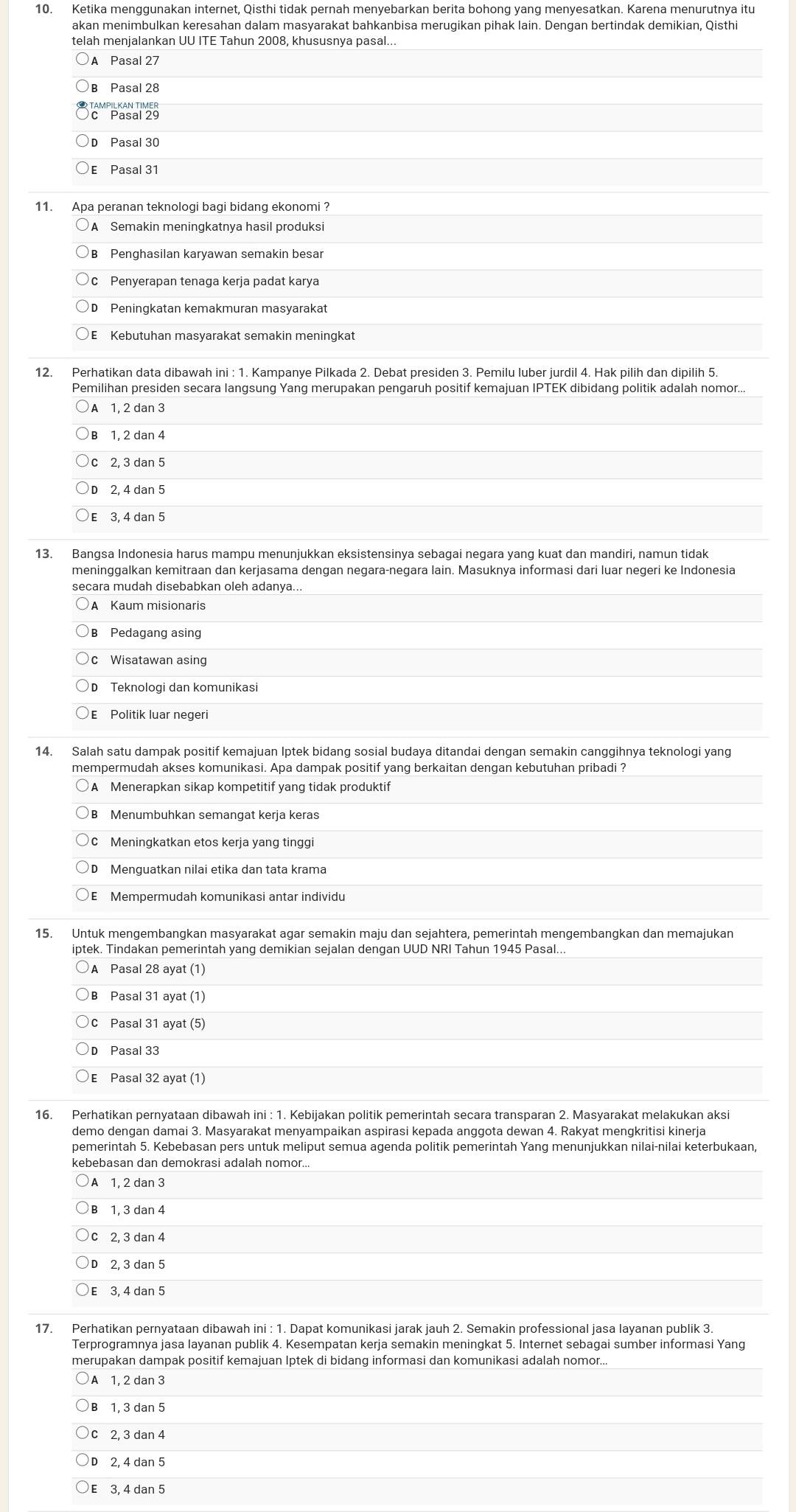 Ketika menggunakan internet, Qisthi tidak pernah menyebarkan berita bohong yang menyesatkan. Karena menurutnya itu
akan menimbulkan keresahan dalam masyarakat bahkanbisa merugikan pihak lain. Dengan bertindak demikian, Qisthi
telah menjalankan UU ITE Tahun 2008, khususnya pasal...
A Pasal 27
B Pasal 28
0c'Pasal 25
D Pasal 30
E Pasal 31
11. Apa peranan teknologi bagi bidang ekonomi ?
A Semakin meningkatnya hasil produksi
B Penghasilan karyawan semakin besar
c  Penyerapan tenaga kerja padat karya
D Peningkatan kemakmuran masyarakat
Kebutuhan masyarakat semakin meningkat
12. Perhatikan data dibawah ini : 1. Kampanye Pilkada 2. Debat presiden 3. Pemilu luber jurdil 4. Hak pilih dan dipilih 5
Pemilihan presiden secara langsunq Yang merupakan pengaruh positif kemajuan IPTEK dibidang politik adalah nomor..
A 1, 2 dan 3
B 1, 2 dan 4
c 2, 3 dan 5
D 2, 4 dan 5
E 3, 4 dan 5
meninggalkan kemitraan dan kerjasama dengan negara-negara lain. Masuknya informasi dari luar negeri ke Indonesia
secara mudah disebabkan oleh adanya...
A Kaum misionaris
Pedagang asing
c Wisatawan asing
D Teknologi dan komunikasi
E Politik luar negeri
14. Salah satu dampak positif kemajuan Iptek bidang sosial budaya ditandai dengan semakin canggihnya teknologi yang
mempermudah akses komunikasi. Apa dampak positif yang berkaitan dengan kebutuhan pribadi ?
A Menerapkan sikap kompetitif yang tidak produktif
Menumbuhkan semangat kerja keras
C Meningkatkan etos kerja yang tinggi
D Menquatkan nilai etika dan tata krama
E Mempermudah komunikasi antar individu
15. Untuk mengembangkan masyarakat agar semakin maju dan sejahtera, pemerintah mengembangkan dan memajukan
iptek. Tindakan pemerintah yang demikian sejalan dengan UUD NRI Tahun 1945 Pasal...
A Pasal 28 ayat (1)
B₹ Pasal 31 ayat (1)
C Pasal 31 ayat (5)
D Pasal 33
E Pasal 32 ayat (1)
16. Perhatikan pernyataan dibawah ini : 1. Kebijakan politik pemerintah secara transparan 2. Masyarakat melakukan aksi
demo dengan damai 3. Masyarakat menyampaikan aspirasi kepada anggota dewan 4. Rakyat mengkritisi kinerja
pemerintah 5. Kebebasan pers untuk meliput semua agenda politik pemerintah Yang menunjukkan nilai-nilai keterbukaan,
kebebasan dan demokrasi adalah nomor..
A 1, 2 dan 3
1, 3 dan 4
c 2, 3 dan 4
D 2, 3 dan 5
E 3, 4 dan 5
17. Perhatikan pernyataan dibawah ini : 1. Dapat komunikasi jarak jauh 2. Semakin professional jasa layanan publik 3.
Terprogramnya jasa Iayanan publik 4. Kesempatan kerja semakin meningkat 5. Internet sebagai sumber informasi Yang
merupakan dampak positif kemajuan Iptek di bidang informasi dan komunikasi adalah nomor..
A 1, 2 dan 3
B 1, 3 dan 5
c 2, 3 dan 4
2, 4 dan 5
E 3, 4 dan 5