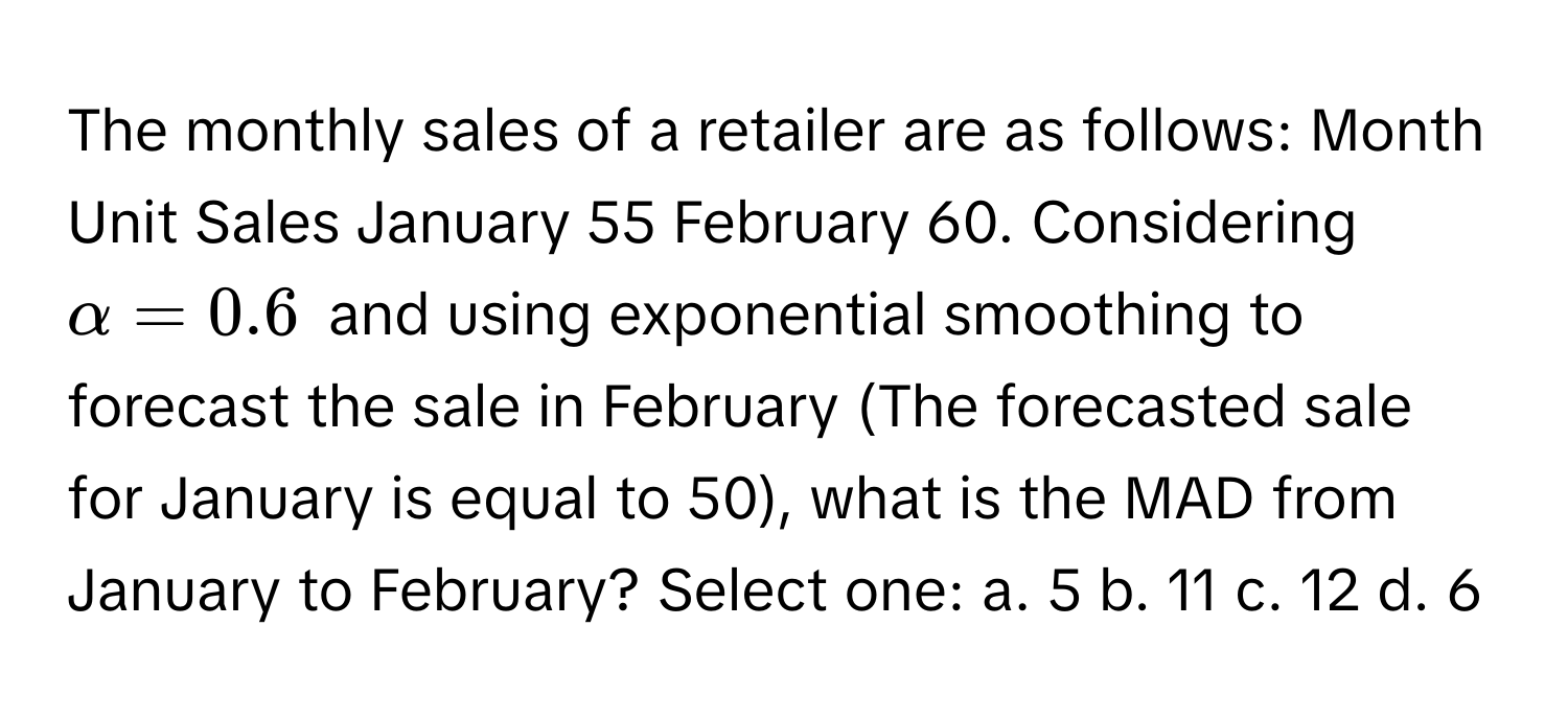 The monthly sales of a retailer are as follows: Month Unit Sales January 55 February 60. Considering $alpha = 0.6$ and using exponential smoothing to forecast the sale in February (The forecasted sale for January is equal to 50), what is the MAD from January to February? Select one: a. 5 b. 11 c. 12 d. 6