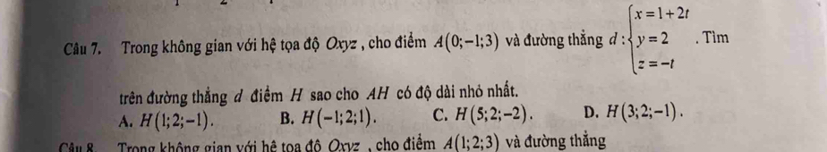 Trong không gian với hệ tọa độ Oxyz , cho điểm A(0;-1;3) và đường thẳng d:beginarrayl x=1+2t y=2 z=-tendarray.  .Tim
trên đường thẳng đ điểm H sao cho AH có độ dài nhỏ nhất.
A. H(1;2;-1). B. H(-1;2;1). C. H(5;2;-2). D. H(3;2;-1). 
Câu 8 Trong không gian với hệ toa đô Oxvz , cho điểm A(1;2;3) và đường thẳng