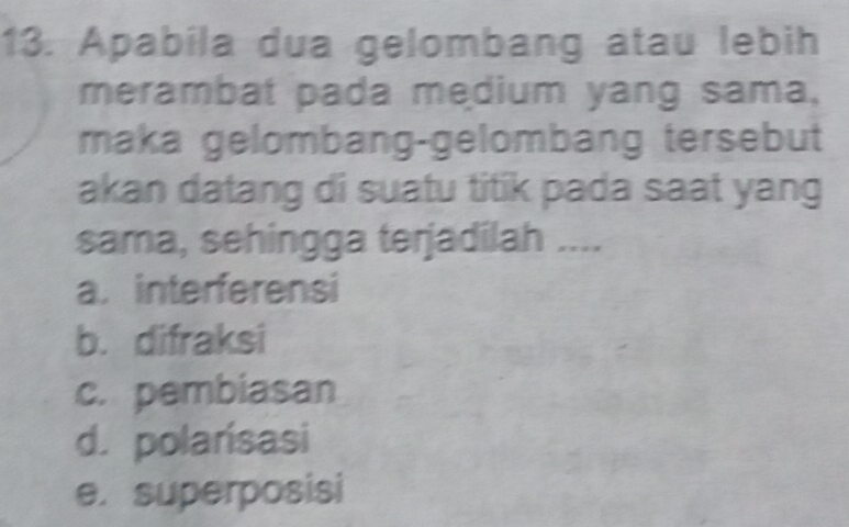 Apabila dua gelombang âtau lebih
merambat pada medium yang sama,
maka gelombang-gelombang tersebut
akan datang di suatu titik pada saat yang
sama, sehingga terjadilah ....
a. interferensi
b. difraksi
c. pembiasan
d. polarísasi
e. superposisi