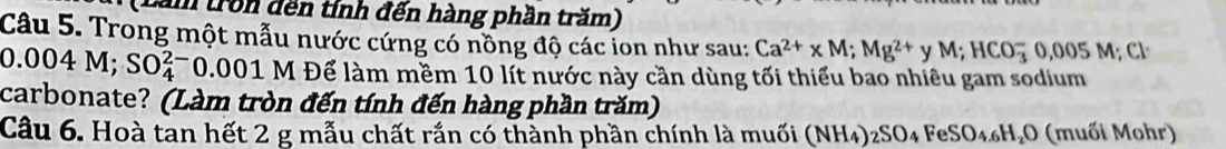 tăm tron đến tính đến hàng phần trăm) 
Câu 5. Trong một mẫu nước cứng có nồng độ các ion như sau: Ca^(2+)* M; Mg^(2+) y M; HCO_3^(-0,005M; Cl^-)
0.004 M; SO_4^((2-)0.001 - M Để làm mềm 10 lít nước này cần dùng tối thiểu bao nhiêu gam sodium 
carbonate? (Làm tròn đến tính đến hàng phần trăm) 
Câu 6. Hoà tan hết 2 g mẫu chất rắn có thành phần chính là muối (N (NH_4))_2SO_4FeSO_4.6H_2O (muối Mohr)