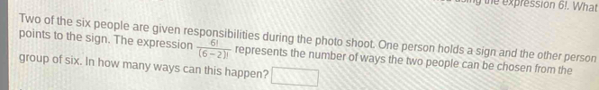 the expression 6!. What 
points to the sign. The expression Two of the six people are given responsibilities during the photo shoot. One person holds a sign and the other person
 6!/(6-2)!  represents the number of ways the two people can be chosen from the 
group of six. In how many ways can this happen? □