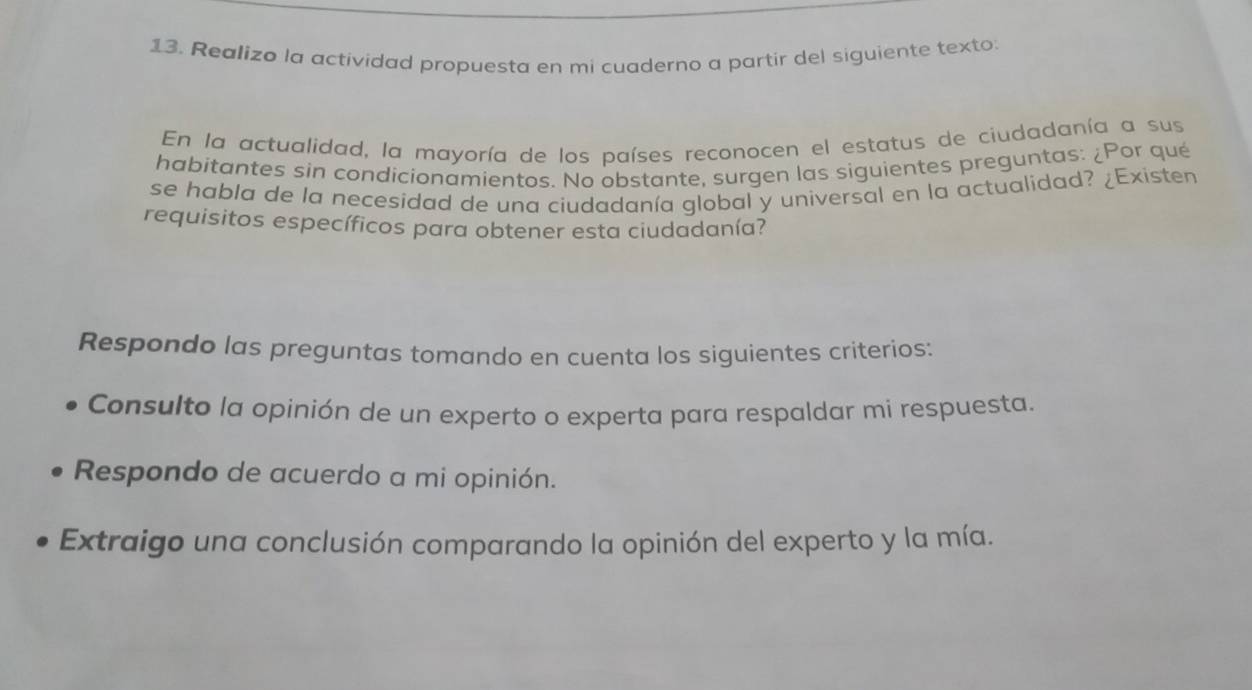 Realizo la actividad propuesta en mi cuaderno a partir del siguiente texto: 
En la actualidad, la mayoría de los países reconocen el estatus de ciudadanía a sus 
habitantes sin condicionamientos. No obstante, surgen las siguientes preguntas: ¿Por qué 
se habla de la necesidad de una ciudadanía global y universal en la actualidad? ¿Existen 
requisitos específicos para obtener esta ciudadanía? 
Respondo las preguntas tomando en cuenta los siguientes criterios: 
Consulto la opinión de un experto o experta para respaldar mi respuesta. 
Respondo de acuerdo a mi opinión. 
Extraigo una conclusión comparando la opinión del experto y la mía.