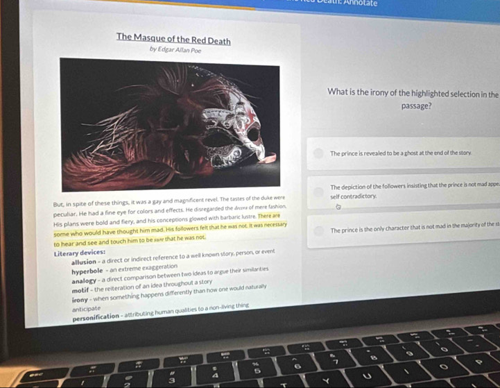 éath: Annotate
The Masque of the Red Death
by Edgar Allan Poe
What is the irony of the highlighted selection in the
passage?
The prince is revealed to be a ghost at the end of the story.
The depiction of the followers insisting that the prince is not mad appe
But, in spite of these things, it was a gay and magnificent revel. The tastes of the duke were self contradictory.
peculiar. He had a fine eye for colors and effects. He disregarded the dee of mere fashion.
His plans were bold and fiery, and his conceptions glowed with barbaric lustre. There are
some who would have thought him mad. His followers felt that he was not. It was necessary
to hear and see and touch him to be sae that he was not. The prince is the only character that is not mad in the majority of the st
Literary devices:
allusion - a direct or indirect reference to a well known story, person, or event
hyperbole - an extreme exaggeration
analogy - a direct comparison between two ideas to argue their similanties
motif - the reiteration of an idea throughout a story
irony - when something happens differently than how one would naturally
anticipate
personification - attributing human qualities to a non-living thing
B
6