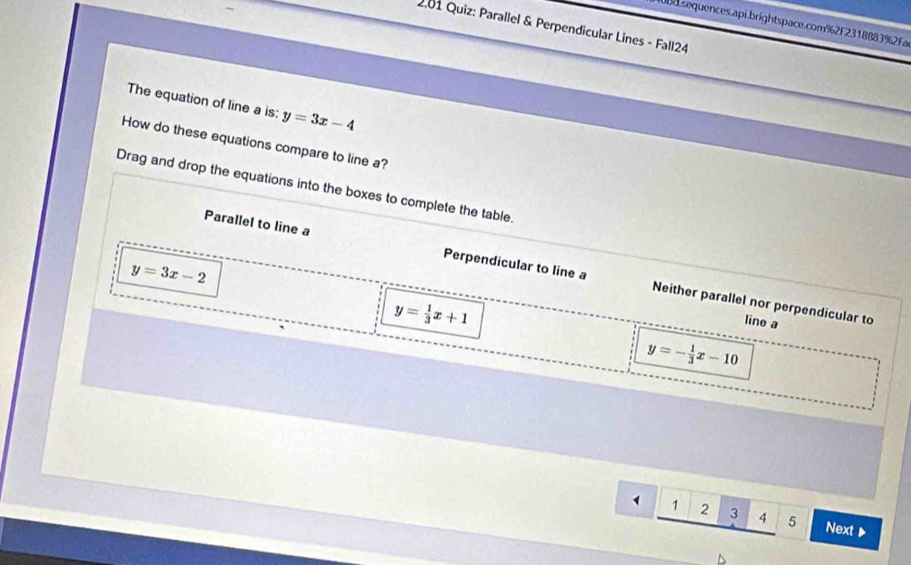 sequences.api.brightspace.com%2F2318883%2Fa
* .01 Quiz: Parallel & Perpendicular Lines - Fall24
The equation of line a is: y=3x-4
How do these equations compare to line a?
Drag and drop the equations into the boxes to complete the table.
y=3x-2
Parallel to line a Perpendicular to line a Neither parallel nor perpendicular to
y= 1/3 x+1
line a
y=- 1/3 x-10
_ 41234 5 Next ▶