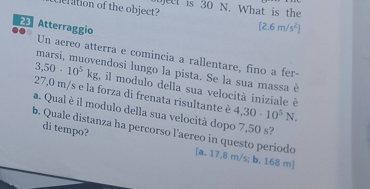 eration of the object?
bject is 30 N. What is the
Atterraggio
[2.6m/s^2]
Un aereo atterra e comincia a rallentare, fino a fer-
marsi, muovendosi lungo la pista. Se la sua massa è
3,50· 10^5kg , il modulo della sua velocità iniziale è
27,0 m/s e la forza di frenata risultante è 4,30· 10^5N. 
a. Qual è il modulo della sua velocità dopo 7,50 s?
di tempo?
b. Quale distanza ha percorso l’aereo in questo periodo
[a. 17,8 m/s; b. 168 m ]