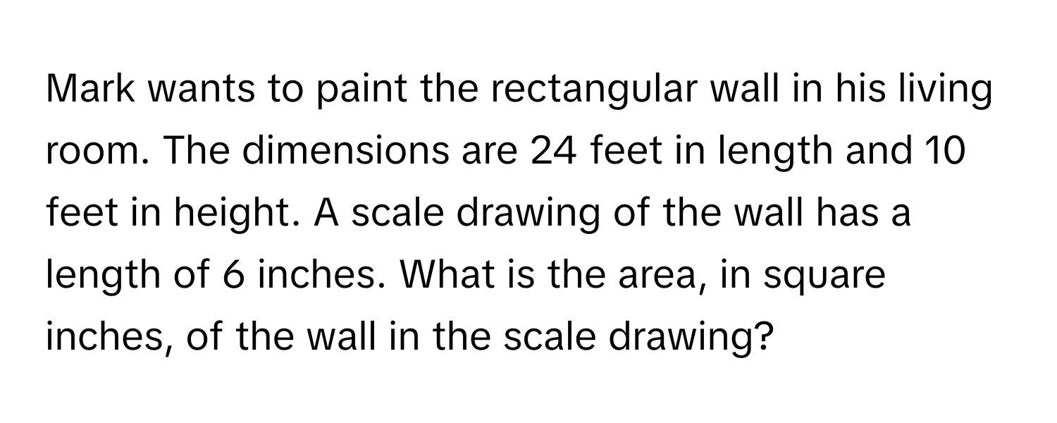 Mark wants to paint the rectangular wall in his living room. The dimensions are 24 feet in length and 10 feet in height. A scale drawing of the wall has a length of 6 inches. What is the area, in square inches, of the wall in the scale drawing?