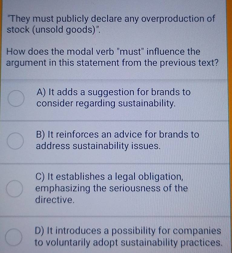 "They must publicly declare any overproduction of
stock (unsold goods)".
How does the modal verb "must" influence the
argument in this statement from the previous text?
A) It adds a suggestion for brands to
consider regarding sustainability.
B) It reinforces an advice for brands to
address sustainability issues.
C) It establishes a legal obligation,
emphasizing the seriousness of the
directive.
D) It introduces a possibility for companies
to voluntarily adopt sustainability practices.