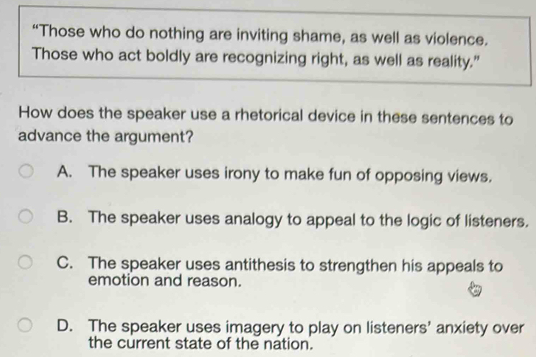 “Those who do nothing are inviting shame, as well as violence.
Those who act boldly are recognizing right, as well as reality.”
How does the speaker use a rhetorical device in these sentences to
advance the argument?
A. The speaker uses irony to make fun of opposing views.
B. The speaker uses analogy to appeal to the logic of listeners.
C. The speaker uses antithesis to strengthen his appeals to
emotion and reason.
D. The speaker uses imagery to play on listeners' anxiety over
the current state of the nation.