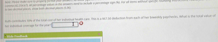 Note: Please make sure to properly format your answers. I 
comma ($2.354.67). All percentage values in the answers need to include a percentage sign (%). For all items without specific rounding instruc 
to two decimal places, show both decimal places (5.06). 
Ruth contributes 18% of the total cost of her individual health care. This is a $67.50 deduction from each of her biweekly paychecks. What is the total value of 
her individual coverage for the year? 
Hide Feedback