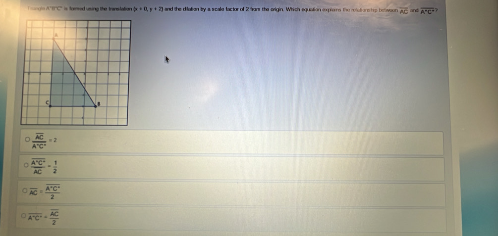 Tsangle A^+B^+C^- is formed using the translation (x+0,y+2) and the dilation by a scale factor of 2 from the origin. Which equation explains the relationship between overline AC and overline A''C''
frac overline ACA°C°=2
frac overline A'C'overline AC= 1/2 
overline AC=frac overline A'C'2
overline A°C°=frac overline AC2