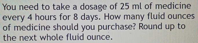 You need to take a dosage of 25 ml of medicine 
every 4 hours for 8 days. How many fluid ounces 
of medicine should you purchase? Round up to 
the next whole fluid ounce.