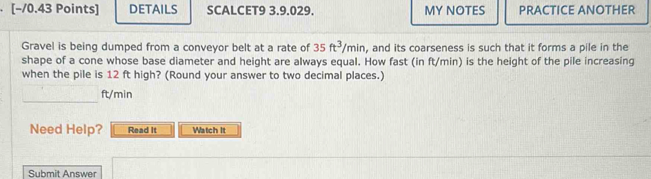 DETAILS SCALCET9 3.9.029. MY NOTES PRACTICE ANOTHER 
Gravel is being dumped from a conveyor belt at a rate of 35ft^3/min , and its coarseness is such that it forms a pile in the 
shape of a cone whose base diameter and height are always equal. How fast (in ft/min) is the height of the pile increasing 
when the pile is 12 ft high? (Round your answer to two decimal places.) 
_
ft/min
Need Help? Read It Watch It 
Submit Answer