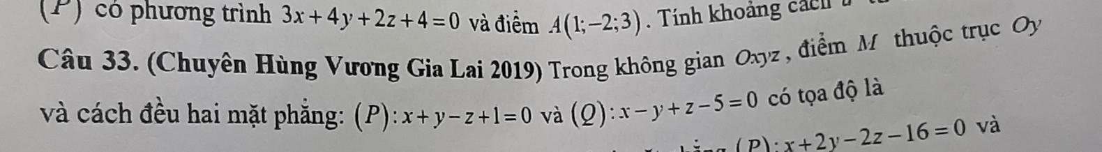 có phương trình 3x+4y+2z+4=0 và điểm A(1;-2;3) Tính khoảng c a h 
Câu 33. (Chuyên Hùng Vương Gia Lai 2019) Trong không gian Oxyz , điểm M thuộc trục Oy 
và cách đều hai mặt phẳng: (P): x+y-z+1=0 và (Q) :x-y+z-5=0 có tọa độ là 
P: x+2y-2z-16=0 và