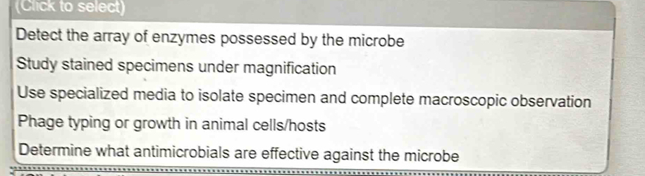 (Click to select)
Detect the array of enzymes possessed by the microbe
Study stained specimens under magnification
Use specialized media to isolate specimen and complete macroscopic observation
Phage typing or growth in animal cells/hosts
Determine what antimicrobials are effective against the microbe