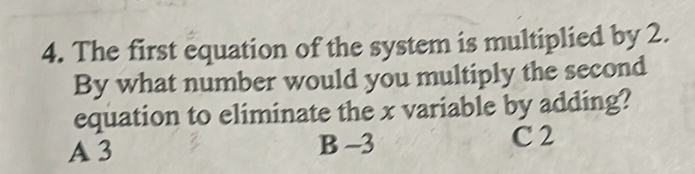 The first equation of the system is multiplied by 2.
By what number would you multiply the second
equation to eliminate the x variable by adding?
A 3 B -3
C 2