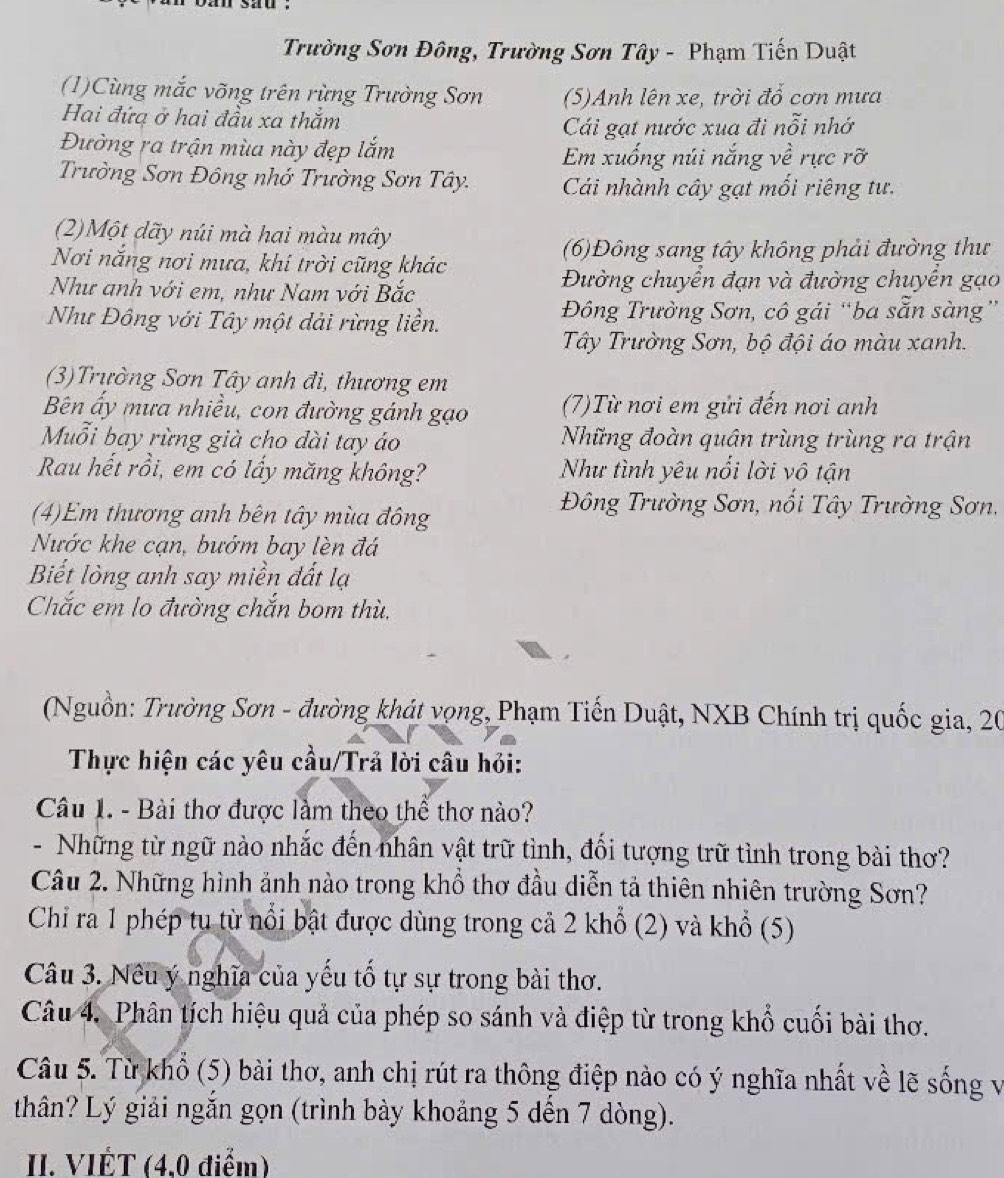 Trường Sơn Đông, Trường Sơn Tây - Phạm Tiến Duật
(1)Cùng mắc võng trên rừng Trường Sơn (5)Anh lên xe, trời đổ cơn mưa
Hai đứa ở hai đầu xa thăm
Cái gạt nước xua đi nỗi nhớ
Đường ra trận mùa này đẹp lắm
Em xuống núi nắng về rực rỡ
Trường Sơn Đông nhớ Trường Sơn Tây. Cái nhành cây gạt mối riêng tư.
(2)Một dãy núi mà hai màu mây
(6)Đông sang tây không phải đường thư
Nơi nắng nơi mưa, khí trời cũng khác
Như anh với em, như Nam với Bắc Đường chuyển đạn và đường chuyển gạo
Như Đông với Tây một dài rừng liền. Đông Trường Sơn, cô gái “ba sẵn sàng”
Tây Trường Sơn, bộ đội áo màu xanh.
(3)Trường Sơn Tây anh đi, thương em
Bên ấy mưa nhiều, con đường gánh gạo (7)Từ nơi em gửi đến nơi anh
Muỗi bay rừng già cho dài tay áo Những đoàn quân trùng trùng ra trận
Rau hết rồi, em có lấy măng không? Như tình yêu nổi lời vô tận
(4)Em thương anh bên tây mùa đông
Đông Trường Sơn, nổi Tây Trường Sơn,
Nước khe cạn, bướm bay lèn đá
Biết lòng anh say miền đất lạ
Chắc em lo đường chắn bom thù.
(Nguồn: Trường Sơn - đường khát vọng, Phạm Tiến Duật, NXB Chính trị quốc gia, 20
Thực hiện các yêu cầu/Trã lời câu hỏi:
Câu 1. - Bài thơ được làm theo thể thơ nào?
- Những từ ngữ nào nhắc đến nhân vật trữ tình, đối tượng trữ tình trong bài thơ?
Câu 2. Những hình ảnh nào trong khổ thơ đầu diễn tả thiên nhiên trường Sơn?
Chỉ ra 1 phép tu từ nổi bật được dùng trong cả 2 khổ (2) và khổ (5)
Câu 3. Nêu ý nghĩa của yếu tố tự sự trong bài thơ.
Câu 4. Phân tích hiệu quả của phép so sánh và điệp từ trong khổ cuối bài thơ.
Câu 5. Từ khổ (5) bài thơ, anh chị rút ra thông điệp nào có ý nghĩa nhất về lẽ sống v
thân? Lý giải ngắn gọn (trình bày khoảng 5 dến 7 dòng).
II. VIÊT (4,0 điểm)