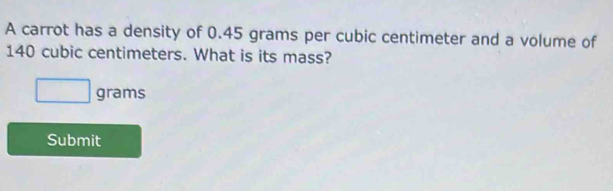 A carrot has a density of 0.45 grams per cubic centimeter and a volume of
140 cubic centimeters. What is its mass?
□ grams
Submit