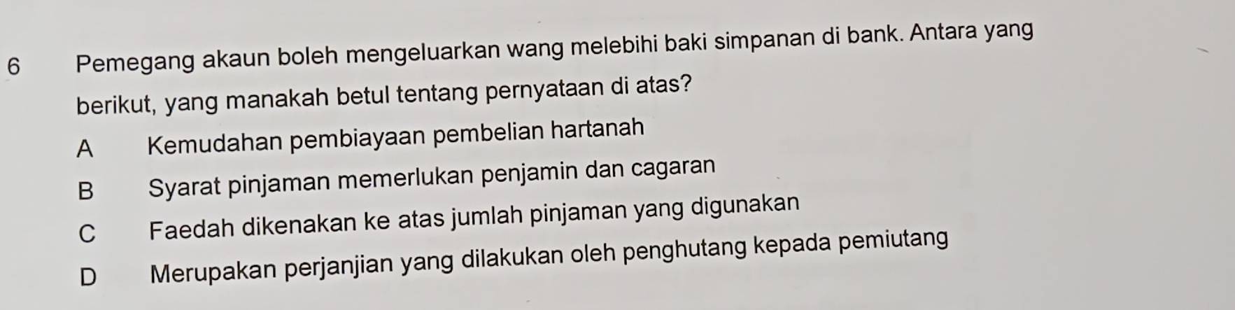 Pemegang akaun boleh mengeluarkan wang melebihi baki simpanan di bank. Antara yang
berikut, yang manakah betul tentang pernyataan di atas?
A Kemudahan pembiayaan pembelian hartanah
B Syarat pinjaman memerlukan penjamin dan cagaran
C Faedah dikenakan ke atas jumlah pinjaman yang digunakan
D Merupakan perjanjian yang dilakukan oleh penghutang kepada pemiutang