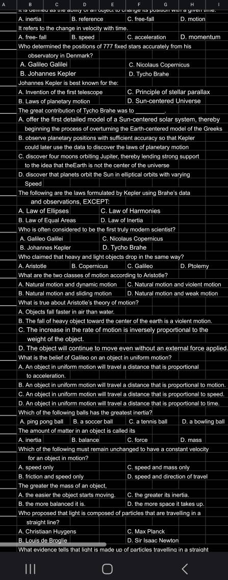 A B C D E F G H
Uility of an bbject to change its position with a given time
_
_
A. inertia B. reference C. free-fall D. motion
It refers to the change in velocity with time.
_A. free- fall B. speed_ C. acceleration D. momentum
_Who determined the positions of 777 fixed stars accurately from his
observatory in Denmark?
A. Galileo Galilei C. Nicolaus Copernicus
B. Johannes Kepler D. Tycho Brahe
Johannes Kepler is best known for the:
A. Invention of the first telescope C. Principle of stellar parallax
B. Laws of planetary motion D. Sun-centered Universe
The great contribution of Tycho Brahe was to
A. offer the first detailed model of a Sun-centered solar system, thereby
beginning the process of overturning the Earth-centered model of the Greeks
B. observe planetary positions with sufficient accuracy so that Kepler
could later use the data to discover the laws of planetary motion
C. discover four moons orbiting Jupiter, thereby lending strong support
to the idea that theEarth is not the center of the universe
D. discover that planets orbit the Sun in elliptical orbits with varying
Speed
The following are the laws formulated by Kepler using Brahe's data
and observations, EXCEPT
A. Law of Ellipses C. Law of Harmonies
B. Law of Equal Areas D. Law of Inertia
Who is often considered to be the first truly modern scientist?
A. Galileo Galilei C. Nicolaus Copernicus
B. Johannes Kepler D. Tycho Brahe
Who claimed that heavy and light objects drop in the same way?
A. Aristotle B. Copernicus C. Galileo D. Ptolemy
What are the two classes of motion according to Aristotle?
A. Natural motion and dynamic motion C. Natural motion and violent motion
B. Natural motion and sliding motion D. Natural motion and weak motion
What is true about Aristotle's theory of motion?
A. Objects fall faster in air than water.
B. The fall of heavy object toward the center of the earth is a violent motion.
C. The increase in the rate of motion is inversely proportional to the
weight of the object.
D. The object will continue to move even without an external force applied
What is the belief of Galileo on an object in uniform motion?
A. An object in uniform motion will travel a distance that is proportional
to acceleration.
B. An object in uniform motion will travel a distance that is proportional to motion.
C. An object in uniform motion will travel a distance that is proportional to speed.
D. An object in uniform motion will travel a distance that is proportional to time:
Which of the following balls has the greatest inertia?
A. ping pong ball B. a soccer ball C. a tennis ball D. a bowling ball
The amount of matter in an object is called its
A. inertia B. balance C. force D. mass
Which of the following must remain unchanged to have a constant velocity
for an object in motion?
A. speed only C. speed and mass only
B. friction and speed only D. speed and direction of travel
The greater the mass of an object,
A. the easier the object starts moving. C. the greater its inertia.
B. the more balanced it is. D. the more space it takes up.
Who proposed that light is composed of particles that are travelling in a
straight line?
A. Christiaan Huygens C. Max Planck
B. Louis de Broglie D. Sir Isaac Newton
What evidence tells that light is made up of particles travelling in a straight
111