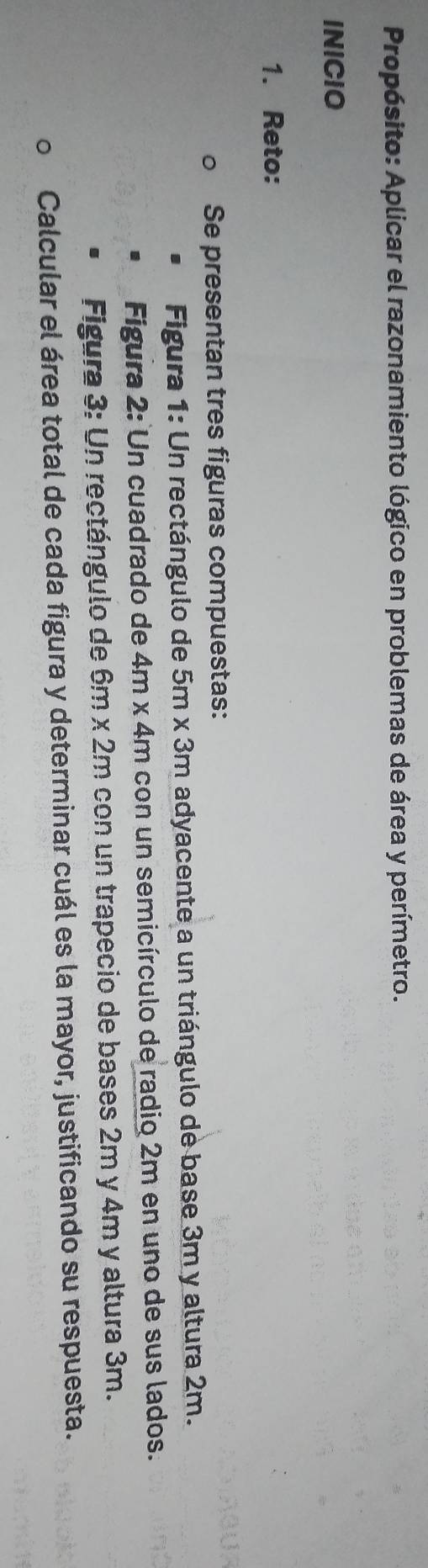 Propósito: Aplicar el razonamiento lógico en problemas de área y perímetro. 
INICIO 
1. Reto: 
Se presentan tres figuras compuestas: 
Figura 1: Un rectángulo de 5m x 3m adyacente a un triángulo de base 3m y altura 2m. 
Figura 2: Un cuadrado de 4m x 4m con un semicírculo de radio 2m en uno de sus lados. 
Figura 3: Un rectángulo de 6m x 2m con un trapecio de bases 2m y 4m y altura 3m. 
Calcular el área total de cada figura y determinar cuál es la mayor, justificando su respuesta.