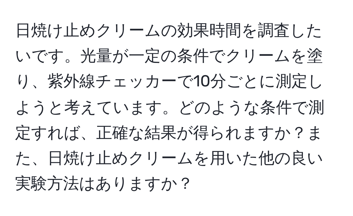 日焼け止めクリームの効果時間を調査したいです。光量が一定の条件でクリームを塗り、紫外線チェッカーで10分ごとに測定しようと考えています。どのような条件で測定すれば、正確な結果が得られますか？また、日焼け止めクリームを用いた他の良い実験方法はありますか？