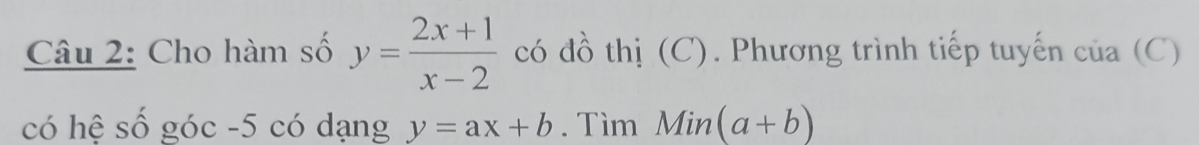 Cho hàm số y= (2x+1)/x-2  có đồ thị (C). Phương trình tiếp tuyến của (C) 
có hệ số góc -5 có dạng y=ax+b. Tìm Min (a+b)