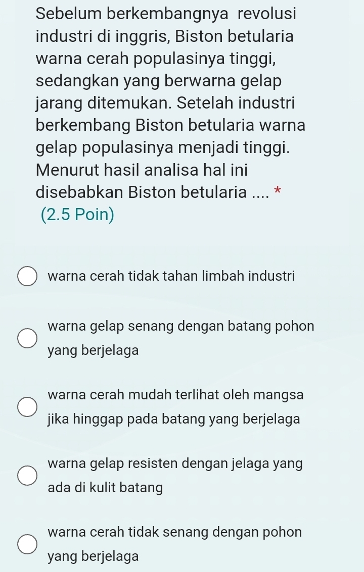 Sebelum berkembangnya revolusi
industri di inggris, Biston betularia
warna cerah populasinya tinggi,
sedangkan yang berwarna gelap
jarang ditemukan. Setelah industri
berkembang Biston betularia warna
gelap populasinya menjadi tinggi.
Menurut hasil analisa hal ini
disebabkan Biston betularia .... *
(2.5 Poin)
warna cerah tidak tahan limbah industri
warna gelap senang dengan batang pohon
yang berjelaga
warna cerah mudah terlihat oleh mangsa
jika hinggap pada batang yang berjelaga
warna gelap resisten dengan jelaga yang
ada di kulit batang
warna cerah tidak senang dengan pohon
yang berjelaga