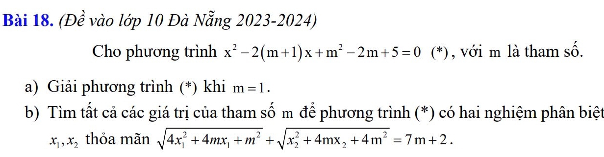 (Đề vào lớp 10 Đà Nẵng 2023-2024) 
Cho phương trình x^2-2(m+1)x+m^2-2m+5=0 (*), với m là tham số. 
a) Giải phương trình (*) khi m=1. 
b) Tìm tất cả các giá trị của tham số m để phương trình (*) có hai nghiệm phân biệt
x_1, x_2 thỏa mãn sqrt (4x_1)^2+4mx_1+m^2+sqrt (x_2)^2+4mx_2+4m^2=7m+2.