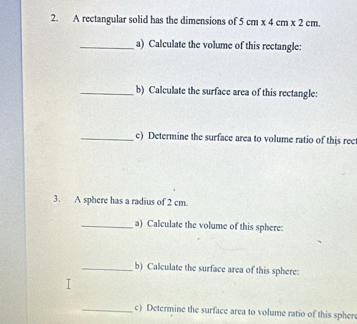 A rectangular solid has the dimensions of 5cm* 4cm* 2cm. 
_a) Calculate the volume of this rectangle: 
_b) Calculate the surface area of this rectangle: 
_c) Determine the surface area to volume ratio of this rect 
3. A sphere has a radius of 2 cm. 
_a) Calculate the volume of this sphere: 
_b) Calculate the surface area of this sphere: 
_c) Determine the surface area to volume ratio of this sphere