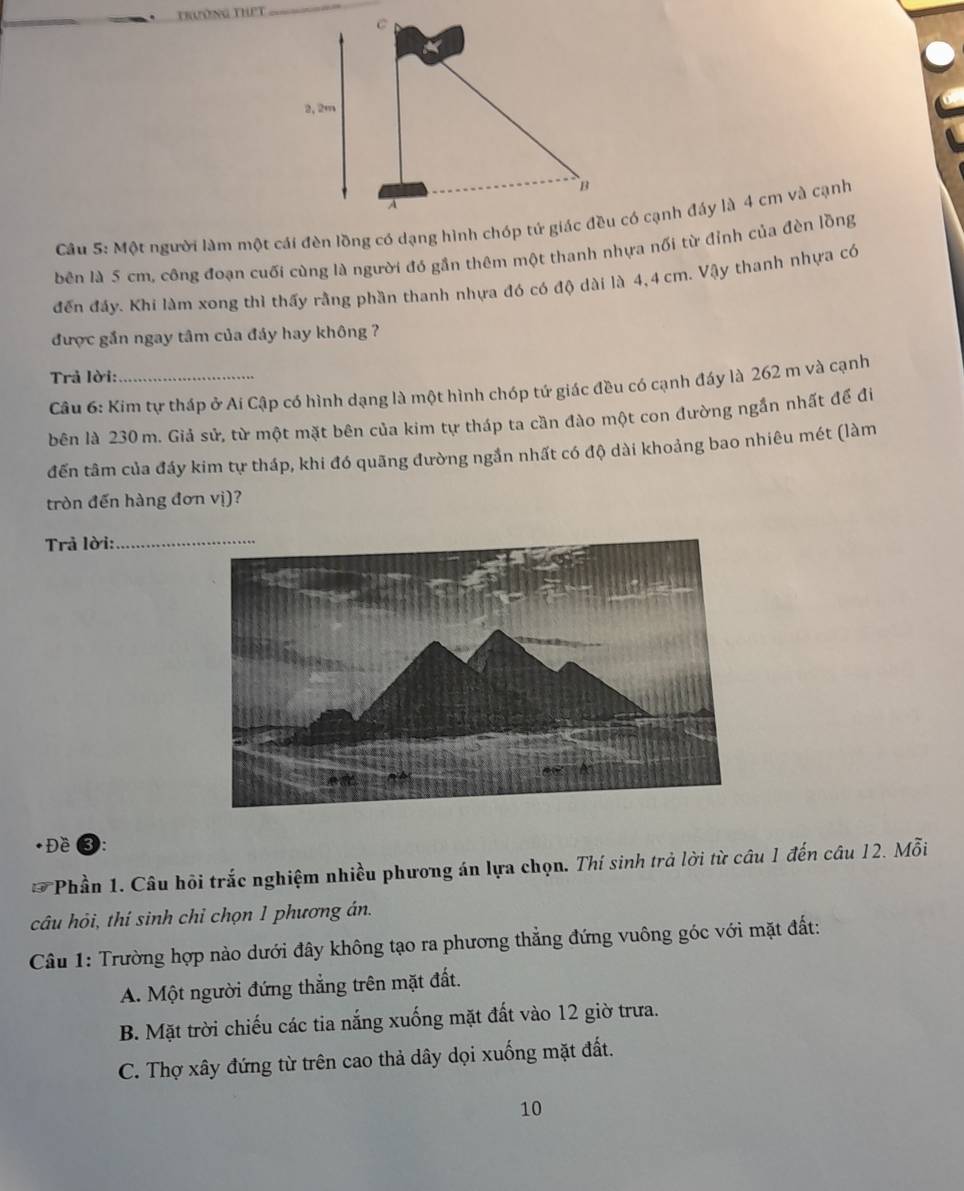 Trường thPt
bên là 5 cm, công đoạn cuối cùng là người đó gần thêm một thanh nhựa nối từ đỉnh của đèn lồng
đến đầy. Khi làm xong thì thấy rằng phần thanh nhựa đó có độ dài là 4,4 cm. Vậy thanh nhựa có
được gắn ngay tâm của đảy hay không ?
Trả lời:_
Câu 6: Kim tự tháp ở Aí Cập có hình dạng là một hình chóp tứ giác đều có cạnh đáy là 262 m và cạnh
bên là 230 m. Giả sử, từ một mặt bên của kim tự tháp ta cần đào một con đường ngắn nhất để đi
đến tâm của đáy kim tự tháp, khi đó quãng đường ngần nhất có độ dài khoảng bao nhiêu mét (làm
tròn đến hàng đơn vị)?
Trả lời:_
Đề ❸:
F *Phần 1. Câu hội trắc nghiệm nhiều phương án lựa chọn. Thí sinh trả lời từ câu 1 đến câu 12. Mỗi
câu hỏi, thí sinh chỉ chọn 1 phương án.
Câu 1: Trường hợp nào dưới đây không tạo ra phương thẳng đứng vuông góc với mặt đất:
A. Một người đứng thẳng trên mặt đất.
B. Mặt trời chiếu các tia nắng xuống mặt đất vào 12 giờ trưa.
C. Thợ xây đứng từ trên cao thả dây dọi xuống mặt đất.
10