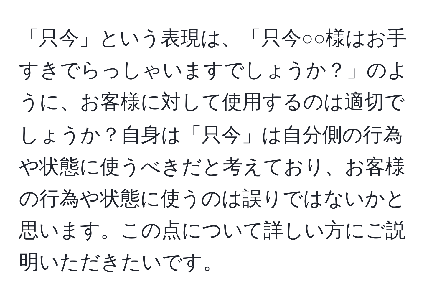 「只今」という表現は、「只今○○様はお手すきでらっしゃいますでしょうか？」のように、お客様に対して使用するのは適切でしょうか？自身は「只今」は自分側の行為や状態に使うべきだと考えており、お客様の行為や状態に使うのは誤りではないかと思います。この点について詳しい方にご説明いただきたいです。