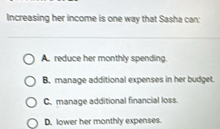 Increasing her income is one way that Sasha can:
A. reduce her monthly spending.
B. manage additional expenses in her budget.
C.manage additional financial loss.
D. lower her monthly expenses.