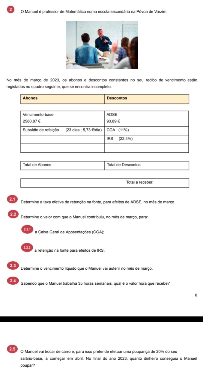 Manuel é professor de Matemática numa escola secundária na Póvoa de Varzim. 
No mês de março de 2023, os abonos e descontos constantes no seu recibo de vencimento estão 
registados no quadro seguinte, que se encontra incompleto. 
Abonos Descontos 
Vencimento-base ADSE
2580,87 € 93,89€
Subsídio de refeição (23 dias ; 5,73 € /dia) CGA (11%) 
IRS (22,4%) 
Total de Abonos Total de Descontos 
Total a receber: 
2.1 Determine a taxa efetiva de retenção na fonte, para efeitos de ADSE, no mês de março. 
2.2 
Determine o valor com que o Manuel contribuiu, no mês de março, para: 
2.2.1 a Caixa Geral de Aposentações (CGA); 
2.2.2 a retenção na fonte para efeitos de IRS. 
2.3 Determine o vencimento líquido que o Manuel vai auferir no mês de março. 
2.4 Sabendo que o Manuel trabalha 35 horas semanais, qual é o valor hora que recebe? 
8 
2.5 
O Manuel vai trocar de carro e, para isso pretende efetuar uma poupança de 20% do seu 
salário-base, a começar em abril. No final do ano 2023, quanto dinheiro conseguiu o Manuel 
poupar?
