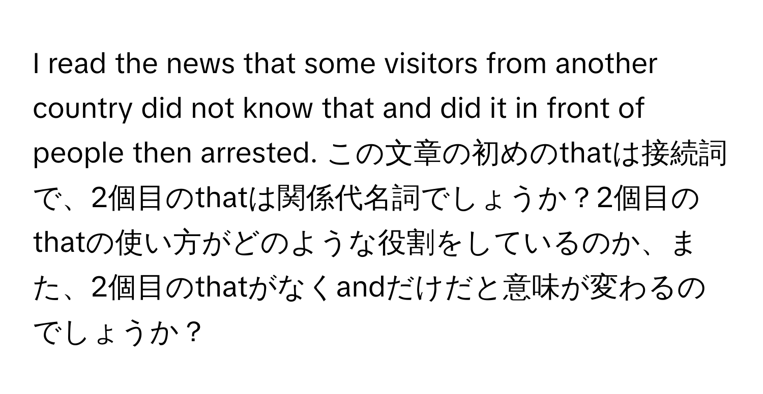 read the news that some visitors from another country did not know that and did it in front of people then arrested. この文章の初めのthatは接続詞で、2個目のthatは関係代名詞でしょうか？2個目のthatの使い方がどのような役割をしているのか、また、2個目のthatがなくandだけだと意味が変わるのでしょうか？