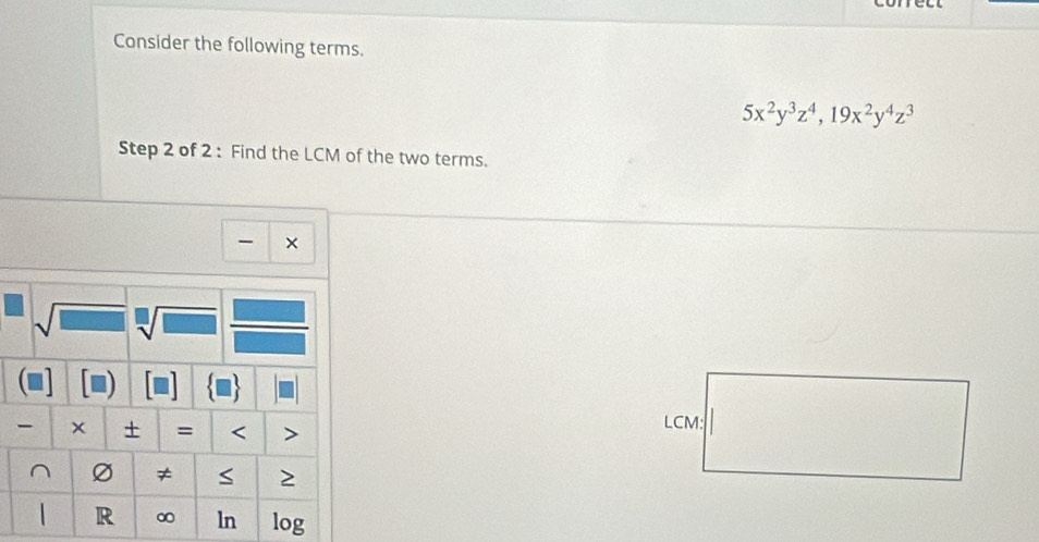 Consider the following terms.
5x^2y^3z^4, 19x^2y^4z^3
Step 2 of 2 : Find the LCM of the two terms. 
× 
+ = < > LCM: 
^ ≠ S 
R ∞ ln log