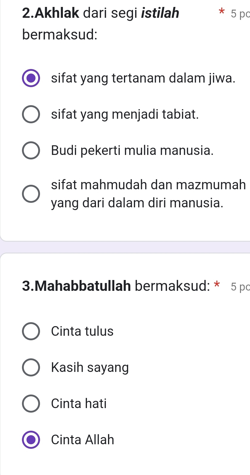 Akhlak dari segi istilah 5 pc
bermaksud:
sifat yang tertanam dalam jiwa.
sifat yang menjadi tabiat.
Budi pekerti mulia manusia.
sifat mahmudah dan mazmumah
yang dari dalam diri manusia.
3.Mahabbatullah bermaksud: * 5 pc
Cinta tulus
Kasih sayang
Cinta hati
Cinta Allah