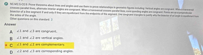 NC.M2.G-CO.9: Prove theorems about lines and angles and use them to prove relationships in geometric figures including: Vertical angles are congruent. When a transversal
crosses parallel lines, alternate interior angles are congruent. When a transversal crosses parallel lines, corresponding angles are congruent. Points are on a perpendicular
bisector of a line segment if and only if they are equidistant from the endpoints of the segment. Use congruent triangles to justify why the bisector of an angle is equidistant from
the sides of the angle.
Other questions on this standard: 2
Answer
A ∠ 1 and ∠ 3 are congruent.
B ∠ 1 and ∠ 2 are vertical angles.
C ∠ 1 and ∠ 2 are complementary.
D ∠ 2 and ∠ 3 are corresponding angles.